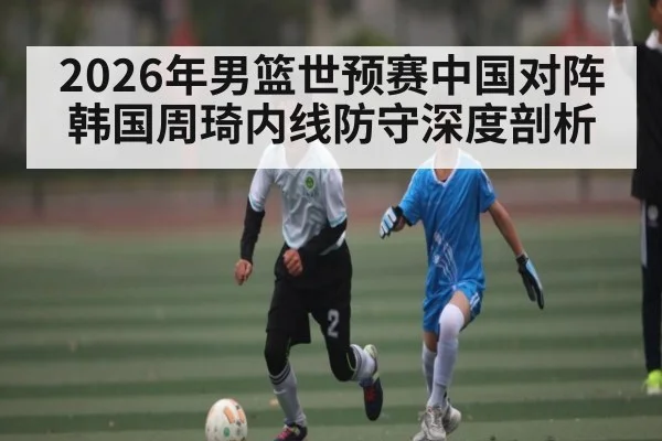 2026年男篮世预赛中国对阵韩国周琦内线防守深度剖析