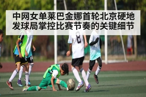 中网女单莱巴金娜首轮北京硬地发球局掌控比赛节奏的关键细节